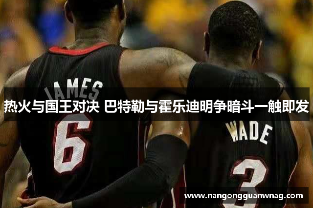 热火与国王对决 巴特勒与霍乐迪明争暗斗一触即发