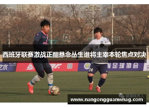 西班牙联赛激战正酣悬念丛生谁将主宰本轮焦点对决