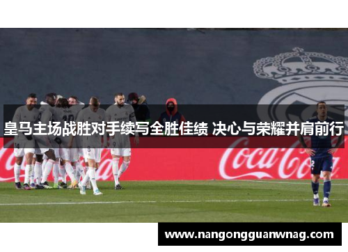 皇马主场战胜对手续写全胜佳绩 决心与荣耀并肩前行
