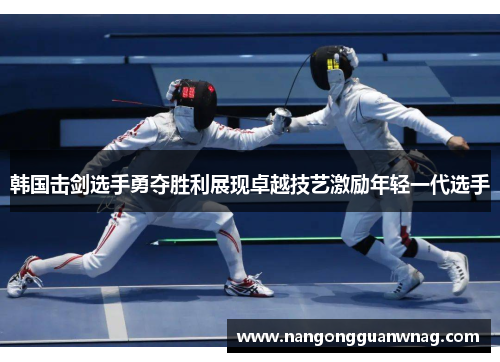 韩国击剑选手勇夺胜利展现卓越技艺激励年轻一代选手