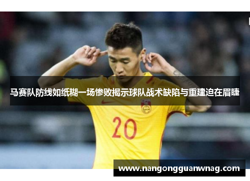 马赛队防线如纸糊一场惨败揭示球队战术缺陷与重建迫在眉睫