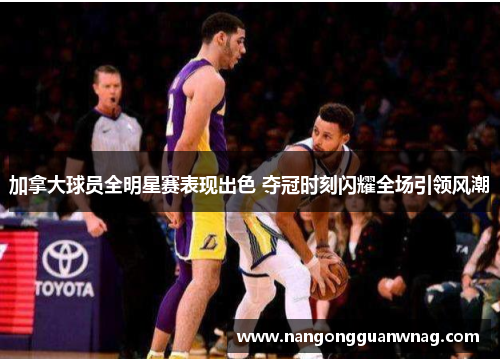 加拿大球员全明星赛表现出色 夺冠时刻闪耀全场引领风潮