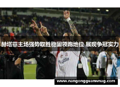 赫塔菲主场强势取胜稳固领跑地位 展现争冠实力