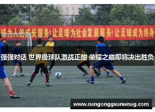 强强对话 世界级球队激战正酣 荣耀之巅即将决出胜负