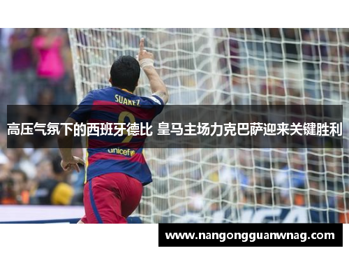 高压气氛下的西班牙德比 皇马主场力克巴萨迎来关键胜利